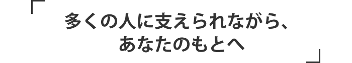 多くの人に支えられながら、あなたのもとへ